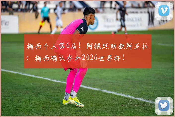 梅西个人第6届！阿根廷助教阿亚拉：梅西确认参加2026世界杯！