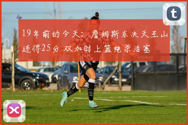 19年前的今天：詹姆斯东决天王山连得25分 双加时上篮绝杀活塞