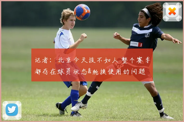 记者：北京今天技不如人 整个赛季都存在球员状态&轮换使用的问题