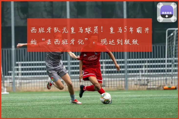 西班牙队无皇马球员！皇马5年前开始“去西班牙化”，现达到极致