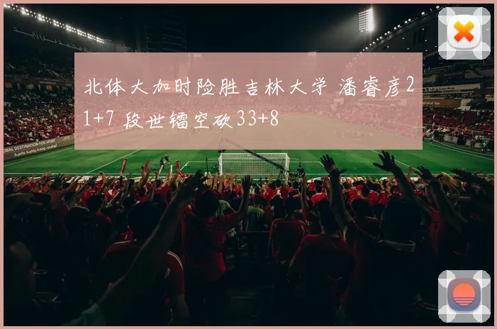 北体大加时险胜吉林大学 潘睿彦21+7 段世镭空砍33+8