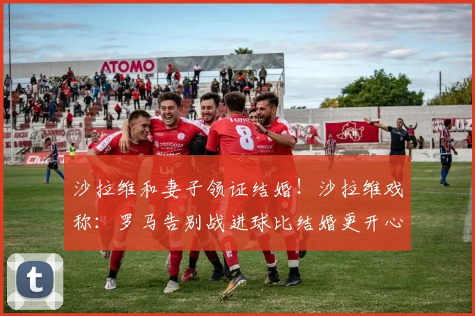 沙拉维和妻子领证结婚！沙拉维戏称：罗马告别战进球比结婚更开心